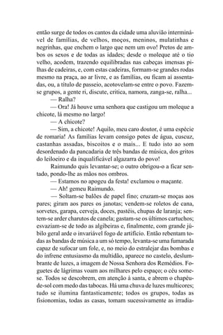 então surge de todos os cantos da cidade uma aluvião interminá-
vel de famílias, de velhos, moços, meninos, mulatinhas e
negrinhas, que enchem o largo que nem um ovo! Pretos de am-
bos os sexos e de todas as idades; desde o moleque até o tio
velho, acodem, trazendo equilibradas nas cabeças imensas pi-
lhas de cadeiras, e, com estas cadeiras, formam-se grandes rodas
mesmo na praça, ao ar livre, e as famílias, ou ficam aí assenta-
das, ou, a título de passeio, acotovelam-se entre o povo. Fazem-
se grupos, a gente ri, discute, critica, namora, zanga-se, ralha...
      — Ralha?
      — Ora! Já houve uma senhora que castigou um moleque a
chicote, lá mesmo no largo!
      — A chicote?
      — Sim, a chicote! Aquilo, meu caro doutor, é uma espécie
de romaria! As famílias levam consigo potes de água, cuscuz,
castanhas assadas, biscoitos e o mais... E tudo isto ao som
desordenado da pancadaria de três bandas de música, dos gritos
do leiloeiro e da inqualificável algazarra do povo!
      Raimundo quis levantar-se; o outro obrigou-o a ficar sen-
tado, pondo-lhe as mãos nos ombros.
      — Estamos no apogeu da festa! exclamou o maçante.
      — Ah! gemeu Raimundo.
      — Soltam-se balões de papel fino; cruzam-se moças aos
pares; giram aos pares os janotas; vendem-se roletos de cana,
sorvetes, garapa, cerveja, doces, pastéis, chupas de laranja; sen-
tem-se arder charutos de canela; gastam-se os últimos cartuchos;
esvaziam-se de todo as algibeiras e, finalmente, com grande jú-
bilo geral arde o invariável fogo de artifício. Então rebentam to-
das as bandas de música a um só tempo, levanta-se uma fumarada
capaz de sufocar um fole, e, no meio do estralejar das bombas e
do infrene entusiasmo da multidão, aparece no castelo, deslum-
brante de luzes, a imagem de Nossa Senhora dos Remédios. Fo-
guetes de lágrimas voam aos milhares pelo espaço; o céu some-
se. Todos se descobrem, em atenção à santa, e abrem o chapéu-
de-sol com medo das tabocas. Há uma chuva de luzes multicores;
tudo se ilumina fantasticamente; todos os grupos, todas as
fisionomias, todas as casas, tomam sucessivamente as irradia-
 