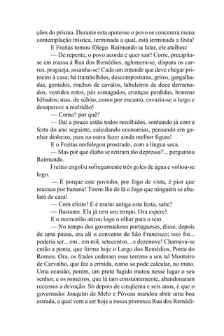 ções do prisma. Durante esta apoteose o povo se concentra numa
contemplação mística, terminada a qual, está terminada a festa!
      E Freitas tomou fôlego. Raimundo ia falar, ele atalhou:
      — De repente, o povo acorda e quer sair! Corre, precipita-
se em massa à Rua dos Remédios, aglomera-se, disputa os car-
ros, pragueja, assanha-se! Cada um entende que deve chegar pri-
meiro à casa; há trambolhões, descomposturas, gritos, gargalha-
das, gemidos, rinchos de cavalos, tabuleiros de doce derrama-
dos, vestidos rotos, pés esmagados, crianças perdidas, homens
bêbados; mas, de súbito, como por encanto, esvazia-se o largo e
desaparece a multidão!
      — Como? por quê?
      — Daí a pouco estão todos recolhidos, sonhando já com a
festa do ano seguinte, calculando economias, pensando em ga-
nhar dinheiro, para na outra fazer ainda melhor figura!
      E o Freitas resfolegou prostrado, com a língua seca.
      — Mas por que diabo se retiram tão depressa?... perguntou
Raimundo.
      Freitas engoliu sofregamente três goles de água e voltou-se
logo.
       — É porque este povinho, por fogo de vista, é pior que
macaco por banana! Tirem-lhe de lá o fogo que ninguém se aba-
lará de casa!
      — Com efeito! E é muito antiga esta festa, sabe?
      — Bastante. Ela já tem seu tempo. Ora espere!
      E o memorião atirou logo o olhar para o teto.
      — No tempo dos governadores portugueses, disse, depois
de uma pausa, era ali o convento de São Francisco; isso foi...
poderia ser... em.. em mil, setecentos... e dezenove! Chamava-se
então a ponta, que forma hoje o Largo dos Remédios, Ponta do
Romeu. Ora, os frades cederam esse terreno a um tal Monteiro
de Carvalho, que fez a ermida, como se pode calcular, no mato.
Uma ocasião, porém, um preto fugido matou nesse lugar o seu
senhor, e os romeiros, que lá iam constantemente, abandonaram
receosos a devoção. Só depois de cinqüenta e seis anos, é que o
governador Joaquim de Melo e Póvoas mandou abrir uma boa
estrada, a qual vem a ser hoje a nossa pitoresca Rua dos Remédi-
 