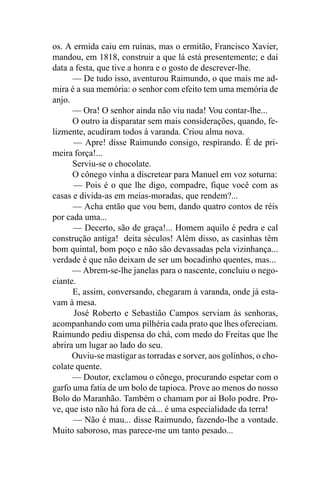 os. A ermida caiu em ruínas, mas o ermitão, Francisco Xavier,
mandou, em 1818, construir a que lá está presentemente; e daí
data a festa, que tive a honra e o gosto de descrever-lhe.
      — De tudo isso, aventurou Raimundo, o que mais me ad-
mira é a sua memória: o senhor com efeito tem uma memória de
anjo.
      — Ora! O senhor ainda não viu nada! Vou contar-lhe...
      O outro ia disparatar sem mais considerações, quando, fe-
lizmente, acudiram todos à varanda. Criou alma nova.
      — Apre! disse Raimundo consigo, respirando. É de pri-
meira força!...
      Serviu-se o chocolate.
      O cônego vinha a discretear para Manuel em voz soturna:
      — Pois é o que lhe digo, compadre, fique você com as
casas e divida-as em meias-moradas, que rendem?...
      — Acha então que vou bem, dando quatro contos de réis
por cada uma...
      — Decerto, são de graça!... Homem aquilo é pedra e cal
construção antiga! deita séculos! Além disso, as casinhas têm
bom quintal, bom poço e não são devassadas pela vizinhança...
verdade é que não deixam de ser um bocadinho quentes, mas...
      — Abrem-se-lhe janelas para o nascente, concluiu o nego-
ciante.
      E, assim, conversando, chegaram à varanda, onde já esta-
vam à mesa.
      José Roberto e Sebastião Campos serviam às senhoras,
acompanhando com uma pilhéria cada prato que lhes ofereciam.
Raimundo pediu dispensa do chá, com medo do Freitas que lhe
abrira um lugar ao lado do seu.
      Ouviu-se mastigar as torradas e sorver, aos golinhos, o cho-
colate quente.
      — Doutor, exclamou o cônego, procurando espetar com o
garfo uma fatia de um bolo de tapioca. Prove ao menos do nosso
Bolo do Maranhão. Também o chamam por aí Bolo podre. Pro-
ve, que isto não há fora de cá... é uma especialidade da terra!
      — Não é mau... disse Raimundo, fazendo-lhe a vontade.
Muito saboroso, mas parece-me um tanto pesado...
 