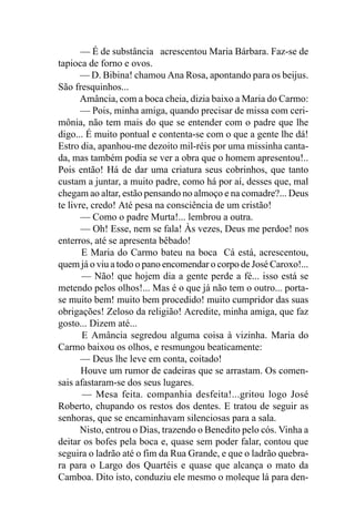— É de substância acrescentou Maria Bárbara. Faz-se de
tapioca de forno e ovos.
      — D. Bibina! chamou Ana Rosa, apontando para os beijus.
São fresquinhos...
      Amância, com a boca cheia, dizia baixo a Maria do Carmo:
       — Pois, minha amiga, quando precisar de missa com ceri-
mônia, não tem mais do que se entender com o padre que lhe
digo... É muito pontual e contenta-se com o que a gente lhe dá!
Estro dia, apanhou-me dezoito mil-réis por uma missinha canta-
da, mas também podia se ver a obra que o homem apresentou!..
Pois então! Há de dar uma criatura seus cobrinhos, que tanto
custam a juntar, a muito padre, como há por aí, desses que, mal
chegam ao altar, estão pensando no almoço e na comadre?... Deus
te livre, credo! Até pesa na consciência de um cristão!
       — Como o padre Murta!... lembrou a outra.
       — Oh! Esse, nem se fala! Às vezes, Deus me perdoe! nos
enterros, até se apresenta bêbado!
       E Maria do Carmo bateu na boca Cá está, acrescentou,
quem já o viu a todo o pano encomendar o corpo de José Caroxo!...
       — Não! que hojem dia a gente perde a fé... isso está se
metendo pelos olhos!... Mas é o que já não tem o outro... porta-
se muito bem! muito bem procedido! muito cumpridor das suas
obrigações! Zeloso da religião! Acredite, minha amiga, que faz
gosto... Dizem até...
       E Amância segredou alguma coisa à vizinha. Maria do
Carmo baixou os olhos, e resmungou beaticamente:
       — Deus lhe leve em conta, coitado!
       Houve um rumor de cadeiras que se arrastam. Os comen-
sais afastaram-se dos seus lugares.
       — Mesa feita. companhia desfeita!...gritou logo José
Roberto, chupando os restos dos dentes. E tratou de seguir as
senhoras, que se encaminhavam silenciosas para a sala.
       Nisto, entrou o Dias, trazendo o Benedito pelo cós. Vinha a
deitar os bofes pela boca e, quase sem poder falar, contou que
seguira o ladrão até o fim da Rua Grande, e que o ladrão quebra-
ra para o Largo dos Quartéis e quase que alcança o mato da
Camboa. Dito isto, conduziu ele mesmo o moleque lá para den-
 