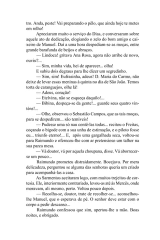 tro. Anda, peste! Vai preparando o pêlo, que ainda hoje te metes
em relho!
       Apreciaram muito o serviço do Dias, e conversaram sobre
aquele ato de dedicação, elogiando o zelo do bom amigo e cai-
xeiro de Manuel. Daí a uma hora despediam-se as moças, entre
grande barafunda de beijos e abraços.
       — Lindoca! gritava Ana Rosa, agora não arribe de novo,
ouviu?...
       — Sim, minha vida, hei de aparecer... olha!
       E subiu dois degraus para lhe dizer um segredinho.
       — Sim, sim! Eufrasinha, adeus! D. Maria do Carmo, não
deixe de levar essas meninas à quinta no dia de São João. Temos
torta de caranguejos, olhe lá!
       — Adeus, coração!
       — Etelvina, não se esqueça daquilo!...
       — Bibina, despeça-se da gente!... guarde seus quatro vin-
téns!...
       — Olhe, observou o Sebastião Campos, que as tais moças,
para se despedirem... são temíveis!
       — Pudesse uma só nau contê-las todas... recitou o Freitas,
coçando o bigode com a sua unha de estimação, e o piloto fosse
eu... triunfo eterno!... E, após uma gargalhada seca, voltou-se
para Raimundo e ofereceu-lhe com ar pretensioso um talher na
sua parca mesa.
       — Vá doutor, vá por aquela choupana, disse. Vá aborrecer-
se um pouco...
       Raimundo prometeu distraidamente. Bocejava. Por mera
delicadeza, perguntou se alguma das senhoras queria um criado
para acompanhá-las a casa.
       As Sarmentos aceitaram logo, com muitos trejeitos de cor-
tesia. Ele, interiormente contrariado, levou-as até às Mercês, onde
moravam, ali mesmo, perto. Voltou pouco depois.
       — Recolha-se, doutor, trate de recolher-se... aconselhou-
lhe Manuel, que o esperava de pé. O senhor deve estar com o
corpo a pedir descanso...
       Raimundo confessou que sim, apertou-lhe a mão. Boas
noites, e obrigado.
 