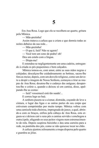 5
      Era Ana Rosa. Logo que ela se recolhera ao quarto, gritara
pela Mônica.
      — Mãe-pretinha!
      Assim tratava a cafuza que a criara e que dormia todas as
noites debaixo da sua rede...
      — Mãe-pretinha!
      — O que é, Iaiá? Não se agaste!
      — Você tem um sono de pedra! oh!
      Deu um estalo com a língua.
      — Dispa-me!
      E estendeu-se negligentemente em uma cadeira, entregan-
do à criada os pés pequeninos e bem calçados.
      Mônica tomou-os, com amor, entre as suas mãos negras e
calejadas; descalçou-lhe cuidadosamente as botinas, sacou-lhe
fora as meias; depois, com um desvelo religioso, como um devo-
to a despir a imagem de Nossa Senhora, começou a tirar as rou-
pas de Ana Rosa; desatou-lhe o cadarço das anáguas; desaper-
tou-lhe o colete e, quando a deixou só em camisa, disse, apal-
pando-lhe as costas:
      — Iaiá? vossemecê está tão suada!...
      E correu logo ao baú.
      A senhora pusera-se a cismar, distraída, coçando de leve a
cintura, o lugar das ligas e as outras partes do seu corpo que
estiveram comprimidas por muito tempo. Mônica voltou com
uma camisola toda cheirosa, impregnada de junco, a qual, abrin-
do-a com os braços, enfiou pela cabeça de Ana Rosa, esta er-
gueu-se e deixou cair a seus pés a camisa servida e conchegou a
outra à pele, afagando os seus peitos virgens num estremecimen-
to de rola. Depois suspirou baixinho e deu uma carreira para a
rede, na pontinha dos pés, como se não quisesse tocar no chão.
      A cafuza ajuntou zelosamente a roupa dispersa pelo quarto
e guardou as jóias.
 