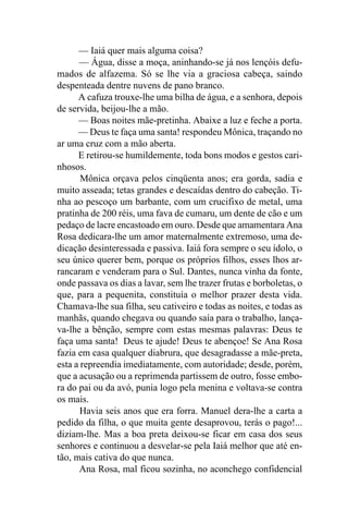 — Iaiá quer mais alguma coisa?
      — Água, disse a moça, aninhando-se já nos lençóis defu-
mados de alfazema. Só se lhe via a graciosa cabeça, saindo
despenteada dentre nuvens de pano branco.
      A cafuza trouxe-lhe uma bilha de água, e a senhora, depois
de servida, beijou-lhe a mão.
      — Boas noites mãe-pretinha. Abaixe a luz e feche a porta.
      — Deus te faça uma santa! respondeu Mônica, traçando no
ar uma cruz com a mão aberta.
      E retirou-se humildemente, toda bons modos e gestos cari-
nhosos.
       Mônica orçava pelos cinqüenta anos; era gorda, sadia e
muito asseada; tetas grandes e descaídas dentro do cabeção. Ti-
nha ao pescoço um barbante, com um crucifixo de metal, uma
pratinha de 200 réis, uma fava de cumaru, um dente de cão e um
pedaço de lacre encastoado em ouro. Desde que amamentara Ana
Rosa dedicara-lhe um amor maternalmente extremoso, uma de-
dicação desinteressada e passiva. Iaiá fora sempre o seu ídolo, o
seu único querer bem, porque os próprios filhos, esses lhos ar-
rancaram e venderam para o Sul. Dantes, nunca vinha da fonte,
onde passava os dias a lavar, sem lhe trazer frutas e borboletas, o
que, para a pequenita, constituía o melhor prazer desta vida.
Chamava-lhe sua filha, seu cativeiro e todas as noites, e todas as
manhãs, quando chegava ou quando saía para o trabalho, lança-
va-lhe a bênção, sempre com estas mesmas palavras: Deus te
faça uma santa! Deus te ajude! Deus te abençoe! Se Ana Rosa
fazia em casa qualquer diabrura, que desagradasse a mãe-preta,
esta a repreendia imediatamente, com autoridade; desde, porém,
que a acusação ou a reprimenda partissem de outro, fosse embo-
ra do pai ou da avó, punia logo pela menina e voltava-se contra
os mais.
       Havia seis anos que era forra. Manuel dera-lhe a carta a
pedido da filha, o que muita gente desaprovou, terás o pago!...
diziam-lhe. Mas a boa preta deixou-se ficar em casa dos seus
senhores e continuou a desvelar-se pela Iaiá melhor que até en-
tão, mais cativa do que nunca.
      Ana Rosa, mal ficou sozinha, no aconchego confidencial
 