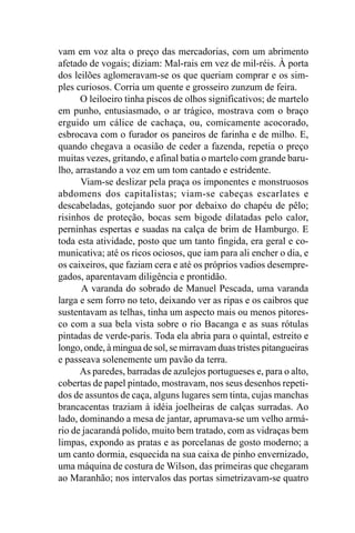 vam em voz alta o preço das mercadorias, com um abrimento
afetado de vogais; diziam: Mal-rais em vez de mil-réis. À porta
dos leilões aglomeravam-se os que queriam comprar e os sim-
ples curiosos. Corria um quente e grosseiro zunzum de feira.
      O leiloeiro tinha piscos de olhos significativos; de martelo
em punho, entusiasmado, o ar trágico, mostrava com o braço
erguido um cálice de cachaça, ou, comicamente acocorado,
esbrocava com o furador os paneiros de farinha e de milho. E,
quando chegava a ocasião de ceder a fazenda, repetia o preço
muitas vezes, gritando, e afinal batia o martelo com grande baru-
lho, arrastando a voz em um tom cantado e estridente.
      Viam-se deslizar pela praça os imponentes e monstruosos
abdomens dos capitalistas; viam-se cabeças escarlates e
descabeladas, gotejando suor por debaixo do chapéu de pêlo;
risinhos de proteção, bocas sem bigode dilatadas pelo calor,
perninhas espertas e suadas na calça de brim de Hamburgo. E
toda esta atividade, posto que um tanto fingida, era geral e co-
municativa; até os ricos ociosos, que iam para ali encher o dia, e
os caixeiros, que faziam cera e até os próprios vadios desempre-
gados, aparentavam diligência e prontidão.
      A varanda do sobrado de Manuel Pescada, uma varanda
larga e sem forro no teto, deixando ver as ripas e os caibros que
sustentavam as telhas, tinha um aspecto mais ou menos pitores-
co com a sua bela vista sobre o rio Bacanga e as suas rótulas
pintadas de verde-paris. Toda ela abria para o quintal, estreito e
longo, onde, à mingua de sol, se mirravam duas tristes pitangueiras
e passeava solenemente um pavão da terra.
      As paredes, barradas de azulejos portugueses e, para o alto,
cobertas de papel pintado, mostravam, nos seus desenhos repeti-
dos de assuntos de caça, alguns lugares sem tinta, cujas manchas
brancacentas traziam à idéia joelheiras de calças surradas. Ao
lado, dominando a mesa de jantar, aprumava-se um velho armá-
rio de jacarandá polido, muito bem tratado, com as vidraças bem
limpas, expondo as pratas e as porcelanas de gosto moderno; a
um canto dormia, esquecida na sua caixa de pinho envernizado,
uma máquina de costura de Wilson, das primeiras que chegaram
ao Maranhão; nos intervalos das portas simetrizavam-se quatro
 