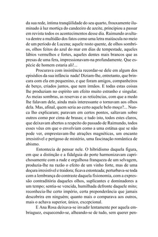 da sua rede, íntima tranqüilidade do seu quarto, frouxamente ilu-
minado à luz mortiça do candeeiro de azeite, principiou a passar
em revista todos os acontecimentos desse dia. Raimundo avulta-
va dentre a multidão dos fatos como uma letra maiúscula no meio
de um período de Lucena; aquele rosto quente, de olhos sombri-
os, olhos feitos do azul do mar em dias de tempestade, aqueles
lábios vermelhos e fortes, aqueles dentes mais brancos que as
presas de uma fera, impressionavam-na profundamente. Que es-
pécie de homem estaria ali!...
       Procurava com insistência recordar-se dele em algum dos
episódios da sua infância nada! Diziam-lhe, entretanto, que brin-
cara com ela em pequenino, e que foram amigos, companheiros
de berço, criados juntos, que nem irmãos. E todas estas coisas
lhe produziam no espírito um efeito muito estranho e singular.
As meias sombras, as reservas e as reticências, com que a medo
lhe falavam dele, ainda mais interessante o tornavam aos olhos
dela. Mas, afinal, quem seria ao certo aquele belo moço?... Nun-
ca lho explicaram; paravam em certos pontos, saltavam sobre
outros como por cima de brasas; e tudo isto, todos estes claros,
que deixavam abertos a respeito do passado de Raimundo, todos
esses véus em que o envolviam como a uma estátua que se não
pode ver, emprestavam-lhe atrações magnéticas, um encanto
irresistível e perigoso de mistério, uma fascinação romântica de
abismo.
       Entontecia de pensar nele. O hibridismo daquela figura,
em que a distinção e a fidalguia do porte harmonizavam capri-
chosamente com a rude e orgulhosa franqueza de um selvagem,
produzia-lhe na razão o efeito de um vinho forte, mas de uma
doçura irresistível e traidora; ficava estonteada; perturbava-se toda
com a lembrança do contraste daquela fisionomia, com a expres-
são contraditória daqueles olhos, suplicantes e dominadores a
um tempo; sentia-se vencida, humilhada defronte daquele mito;
reconhecia-lhe certo império, certa preponderância que jamais
descobrira em ninguém; quanto mais o comparava aos outros,
mais o achava superior, único, excepcional.
      E Ana Rosa deixava-se invadir lentamente por aquela em-
briaguez, esquecendo-se, alheando-se de tudo, sem querer pen-
 