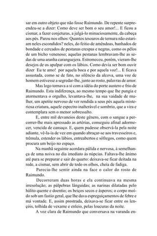 sar em outro objeto que não fosse Raimundo. De repente surpre-
endeu-se a dizer: Como deve ser bom o seu amor!... E ficou a
cismar, a fazer conjeturas, a julgá-lo minuciosamente, da cabeça
aos pés. Parou nos olhos: Quantos tesouros de ternura não estari-
am neles escondidos? neles, do feitio de amêndoas, banhados de
bondade e cercados de pestanas crespas e negras, como os pêlos
de um bicho venenoso; aquelas pestanas lembravam-lhe as se-
das de uma aranha caranguejera. Estremeceu, porém, vieram-lhe
desejos de os apalpar com os lábios. Como devia ser bom ouvir
dizer Eu te amo! por aquela boca e por aquela voz!... E ficava
assustada, como se de fato, no silêncio da alcova, uma voz de
homem estivesse a segredar-lhe, junto ao rosto, palavras de amor.
      Mas logo tornava a si com a idéia do porte austero e frio de
Raimundo. Esta indiferença, ao mesmo tempo que lhe pungia e
atormentava o orgulho, levantava-lhe, na sua vaidade de mu-
lher, um apetite nervoso de ver rendida a seus pés aquela miste-
riosa criatura, aquele espectro inalterável e sombrio, que a vira e
contemplara sem o menor sobressalto.
       E, entre mil devaneios deste gênero, com o sangue a per-
correr-lhe mais apressado as artérias, conseguiu afinal adorme-
cer, vencida de cansaço. E, quem pudesse observá-la pela noite
adiante, vê-la-ia de vez em quando abraçar-se aos travesseiros e,
trêmula, estender os lábios, entreabertos e sôfregos, como quem
procura um beijo no espaço.
      Na manhã seguinte acordara pálida e nervosa, à semelhan-
ça de uma noiva no dia imediato às núpcias. Faltava-lhe ânimo
até para se preparar e sair do quarto: deixava-se ficar deitada na
rede, a cismar, sem abrir de todo os olhos, cheia de fadiga.
       Parecia-lhe sentir ainda na face o calor do rosto de
Raimundo.
       Decorreram duas horas e ela continuava na mesma
irresolução; as pálpebras lânguidas; as narinas dilatadas pelo
hálito quente e doentio; os beiços secos e ásperos; o corpo moí-
do sob um fastio geral, que lhe dava espreguiçamentos de febre e
má vontade. E, assim prostrada, deixava-se ficar entre os len-
çóis, tolhida de vexame e enleio, pelas loucuras da noite.
       A voz clara de Raimundo que conversava na varanda en-
 