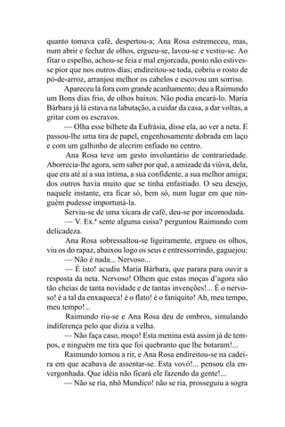quanto tomava café, despertou-a; Ana Rosa estremeceu, mas,
num abrir e fechar de olhos, ergueu-se, lavou-se e vestiu-se. Ao
fitar o espelho, achou-se feia e mal enjorcada, posto não estives-
se pior que nos outros dias; endireitou-se toda, cobriu o rosto de
pó-de-arroz, arranjou melhor os cabelos e escovou um sorriso.
       Apareceu lá fora com grande acanhamento; deu a Raimundo
um Bons dias frio, de olhos baixos. Não podia encará-lo. Maria
Bárbara já lá estava na labutação, a cuidar da casa, a dar voltas, a
gritar com os escravos.
       — Olha esse bilhete da Eufrásia, disse ela, ao ver a neta. E
passou-lhe uma tira de papel, engenhosamente dobrada em laço
e com um galhinho de alecrim enfiado no centro.
       Ana Rosa teve um gesto involuntário de contrariedade.
Aborrecia-lhe agora, sem saber por quê, a amizade da viúva, dela,
que era até aí a sua íntima, a sua confidente, a sua melhor amiga;
dos outros havia muito que se tinha enfastiado. O seu desejo,
naquele instante, era ficar só, bem só, num lugar em que nin-
guém pudesse importuná-la.
       Serviu-se de uma xícara de café, deu-se por incomodada.
       — V. Ex.ª sente alguma coisa? perguntou Raimundo com
delicadeza.
       Ana Rosa sobressaltou-se ligeiramente, ergueu os olhos,
viu os do rapaz, abaixou logo os seus e entressorrindo, gaguejou:
       — Não é nada... Nervoso...
       — É isto! acudiu Maria Bárbara, que parara para ouvir a
resposta da neta. Nervoso! Olhem que estas moças d’agora são
tão cheias de tanta novidade e de tantas invenções!... É o nervo-
so! é a tal da enxaqueca! é o flato! é o faniquito! Ah, meu tempo,
meu tempo!...
       Raimundo riu-se e Ana Rosa deu de ombros, simulando
indiferença pelo que dizia a velha.
       — Não faça caso, moço! Esta menina está assim já de tem-
pos, e ninguém me tira que foi quebranto que lhe botaram!...
       Raimundo tornou a rir, e Ana Rosa endireitou-se na cadei-
ra em que acabava de assentar-se. Esta vovó!... pensou ela en-
vergonhada. Que idéia não ficará ele fazendo da gente!...
       — Não se ria, nhô Mundico! não se ria, prosseguiu a sogra
 