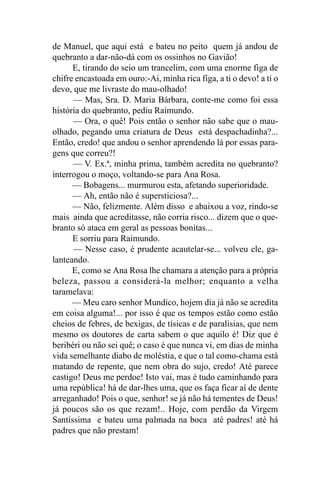de Manuel, que aqui está e bateu no peito quem já andou de
quebranto a dar-não-dá com os ossinhos no Gavião!
      E, tirando do seio um trancelim, com uma enorme figa de
chifre encastoada em ouro:-Ai, minha rica figa, a ti o devo! a ti o
devo, que me livraste do mau-olhado!
      — Mas, Sra. D. Maria Bárbara, conte-me como foi essa
história do quebranto, pediu Raimundo.
      — Ora, o quê! Pois então o senhor não sabe que o mau-
olhado, pegando uma criatura de Deus está despachadinha?...
Então, credo! que andou o senhor aprendendo lá por essas para-
gens que correu?!
      — V. Ex.ª, minha prima, também acredita no quebranto?
interrogou o moço, voltando-se para Ana Rosa.
      — Bobagens... murmurou esta, afetando superioridade.
      — Ah, então não é supersticiosa?...
      — Não, felizmente. Além disso e abaixou a voz, rindo-se
mais ainda que acreditasse, não corria risco... dizem que o que-
branto só ataca em geral as pessoas bonitas...
      E sorriu para Raimundo.
      — Nesse caso, é prudente acautelar-se... volveu ele, ga-
lanteando.
      E, como se Ana Rosa lhe chamara a atenção para a própria
beleza, passou a considerá-la melhor; enquanto a velha
taramelava:
      — Meu caro senhor Mundico, hojem dia já não se acredita
em coisa alguma!... por isso é que os tempos estão como estão
cheios de febres, de bexigas, de tísicas e de paralisias, que nem
mesmo os doutores de carta sabem o que aquilo é! Diz que é
beribéri ou não sei quê; o caso é que nunca vi, em dias de minha
vida semelhante diabo de moléstia, e que o tal como-chama está
matando de repente, que nem obra do sujo, credo! Até parece
castigo! Deus me perdoe! Isto vai, mas é tudo caminhando para
uma república! há de dar-lhes uma, que os faça ficar aí de dente
arreganhado! Pois o que, senhor! se já não há tementes de Deus!
já poucos são os que rezam!.. Hoje, com perdão da Virgem
Santíssima e bateu uma palmada na boca até padres! até há
padres que não prestam!
 