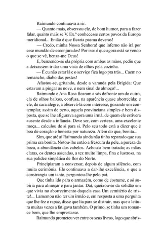 Raimundo continuava a rir.
       — Quanto mais, observou ele, de bom humor, para a fazer
falar, quanto mais se V. Ex.ª conhecesse certos povos da Europa
meridional... Então é que ficaria pasma deveras!
       — Credo, minha Nossa Senhora! que inferno não irá por
esse mundão de esconjurados! Por isso é que agora está se vendo
o que se vê, benza-me Deus!
       E, benzendo-se ela própria com ambas as mãos, pediu que
a deixassem ir dar uma vista de olhos pela cozinha.
       — É eu não estar lá e o serviço fica logo pra trás... Caem no
remancho, diabo das pestes!
       Afastou-se, gritando, desde a varanda pela Brígida: Que
estavam a pingar as nove, e nem sinal de almoço!...
       Raimundo e Ana Rosa ficaram a sós defronte um do outro,
ela de olhos baixos, confusa, na aparência quase aborrecida; e
ele, de cara alegre, a observá-la com interesse, gozando em con-
templar, assim de perto, aquela provinciana simples e bem dis-
posta, que se lhe afigurava agora uma irmã, de quem ele estivera
ausente desde a infância. Deve ser, com certeza, uma excelente
moça... calculou de si para si. Pelo seu todo está a dizer que é
boa de coração e honesta por natureza. Além do que, bonita...
       Sim, que até aí Raimundo ainda não tinha reparado que sua
prima era bonita. Notou-lhe então a frescura da pele, a pureza da
boca, a abundância dos cabelos. Achou-a bem tratada; as mãos
claras, os dentes asseados, a tez muito limpa, fina e lustrosa, na
sua palidez simpática de flor do Norte.
       Principiaram a conversar, depois de algum silêncio, com
muita cerimônia. Ele continuava a dar-lhe excelência, o que a
constrangia um tanto, perguntou-lhe pelo pai.
       Que tinha ido para o armazém, como de costume, e só su-
biria para almoçar e para jantar. Daí, queixou-se da solidão em
que vivia no aborrecimento daquela casa Um cemitério de tris-
te!... Lamentou não ter um irmão e, em resposta a uma pergunta
que lhe fez o rapaz, disse que lia para se distrair, mas que a leitu-
ra muitas vezes a fatigava também. O primo, se tinha um roman-
ce bom, que lho emprestasse.
       Raimundo prometeu ver entre os seus livros, logo que abris-
 