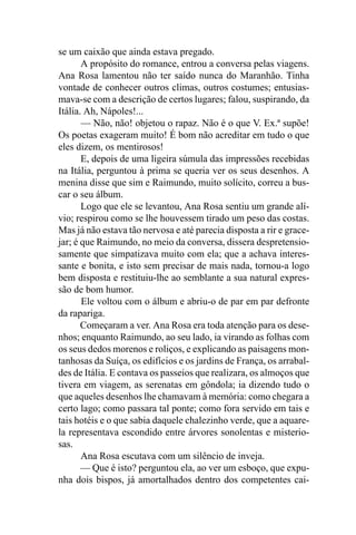 se um caixão que ainda estava pregado.
       A propósito do romance, entrou a conversa pelas viagens.
Ana Rosa lamentou não ter saído nunca do Maranhão. Tinha
vontade de conhecer outros climas, outros costumes; entusias-
mava-se com a descrição de certos lugares; falou, suspirando, da
Itália. Ah, Nápoles!...
       — Não, não! objetou o rapaz. Não é o que V. Ex.ª supõe!
Os poetas exageram muito! É bom não acreditar em tudo o que
eles dizem, os mentirosos!
       E, depois de uma ligeira súmula das impressões recebidas
na Itália, perguntou à prima se queria ver os seus desenhos. A
menina disse que sim e Raimundo, muito solícito, correu a bus-
car o seu álbum.
       Logo que ele se levantou, Ana Rosa sentiu um grande alí-
vio; respirou como se lhe houvessem tirado um peso das costas.
Mas já não estava tão nervosa e até parecia disposta a rir e grace-
jar; é que Raimundo, no meio da conversa, dissera despretensio-
samente que simpatizava muito com ela; que a achava interes-
sante e bonita, e isto sem precisar de mais nada, tornou-a logo
bem disposta e restituiu-lhe ao semblante a sua natural expres-
são de bom humor.
       Ele voltou com o álbum e abriu-o de par em par defronte
da rapariga.
       Começaram a ver. Ana Rosa era toda atenção para os dese-
nhos; enquanto Raimundo, ao seu lado, ia virando as folhas com
os seus dedos morenos e roliços, e explicando as paisagens mon-
tanhosas da Suíça, os edifícios e os jardins de França, os arrabal-
des de Itália. E contava os passeios que realizara, os almoços que
tivera em viagem, as serenatas em gôndola; ia dizendo tudo o
que aqueles desenhos lhe chamavam à memória: como chegara a
certo lago; como passara tal ponte; como fora servido em tais e
tais hotéis e o que sabia daquele chalezinho verde, que a aquare-
la representava escondido entre árvores sonolentas e misterio-
sas.
       Ana Rosa escutava com um silêncio de inveja.
       — Que é isto? perguntou ela, ao ver um esboço, que expu-
nha dois bispos, já amortalhados dentro dos competentes cai-
 