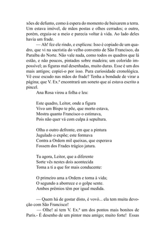 xões de defunto, como à espera do momento de baixarem a terra.
Um estava imóvel, de mãos postas e olhos cerrados; o outro,
porém, erguia-se a meio e parecia voltar à vida. Ao lado deles
havia um frade.
      — Ah! fez ele rindo, e explicou: Isso é copiado de um qua-
dro, que vi na sacristia do velho convento de São Francisco, da
Paraíba do Norte. Não vale nada, como todos os quadros que lá
estão, e não poucos, pintados sobre madeira; um colorido im-
possível; as figuras mal desenhadas, muito duras. Esse é um dos
mais antigos; copiei-o por isso. Pura curiosidade cronológica.
Vê esse escudo nas mãos do frade? Tenha a bondade de virar a
página; que V. Ex.ª encontrará um soneto que aí estava escrito a
pincel.
      Ana Rosa virou a folha e leu:

     Este quadro, Leitor, onde a figura
     Vivo um Bispo te põe, que morto estava,
     Mostra quanto Francisco o estimava,
     Pois não quer vá com culpa à sepultura.

     Olha o outro defronte, em que a pintura
     Jugulado o expõe; este formava
     Contra a Ordem mil queixas, que esperava
     Fossem dos Frades trágico jatura.

     Tu agora, Leitor, que a diferente
     Sorte vês nestes dois acontecida
     Toma a ti a que for mais conducente:

     O primeiro ama a Ordem e torna à vida;
     O segundo a aborrece e o golpe sente.
     Ambos prêmios têm por igual medida.

      — Quem há de gostar disto, é vovó... ela tem muita devo-
ção com São Francisco!
      — Olhe! aí tem V. Ex.ª um dos pontos mais bonitos de
Paris.- É desenho de um pintor meu amigo; muito forte! Essas
 