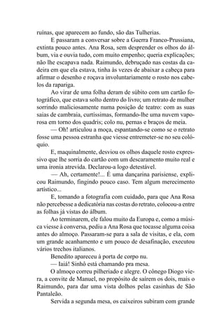 ruínas, que aparecem ao fundo, são das Tulherias.
       E passaram a conversar sobre a Guerra Franco-Prussiana,
extinta pouco antes. Ana Rosa, sem desprender os olhos do ál-
bum, via e ouvia tudo, com muito empenho; queria explicações;
não lhe escapava nada. Raimundo, debruçado nas costas da ca-
deira em que ela estava, tinha às vezes de abaixar a cabeça para
afirmar o desenho e roçava involuntariamente o rosto nos cabe-
los da rapariga.
       Ao virar de uma folha deram de súbito com um cartão fo-
tográfico, que estava solto dentro do livro; um retrato de mulher
sorrindo maliciosamente numa posição de teatro: com as suas
saias de cambraia, curtíssimas, formando-lhe uma nuvem vapo-
rosa em torno dos quadris; colo nu, pernas e braços de meia.
       — Oh! articulou a moça, espantando-se como se o retrato
fosse uma pessoa estranha que viesse entremeter-se no seu coló-
quio.
       E, maquinalmente, desviou os olhos daquele rosto expres-
sivo que lhe sorria do cartão com um descaramento muito real e
uma ironia atrevida. Declarou-a logo detestável.
       — Ah, certamente!... É uma dançarina parisiense, expli-
cou Raimundo, fingindo pouco caso. Tem algum merecimento
artístico...
       E, tomando a fotografia com cuidado, para que Ana Rosa
não percebesse a dedicatória nas costas do retrato, colocou-a entre
as folhas já vistas do álbum.
       Ao terminarem, ele falou muito da Europa e, como a músi-
ca viesse à conversa, pediu a Ana Rosa que tocasse alguma coisa
antes do almoço. Passaram-se para a sala de visitas, e ela, com
um grande acanhamento e um pouco de desafinação, executou
vários trechos italianos.
       Benedito apareceu à porta de corpo nu.
       — Iaiá! Sinhô está chamando pra mesa.
       O almoço correu pilheriado e alegre. O cônego Diogo vie-
ra, a convite de Manuel, no propósito de saírem os dois, mais o
Raimundo, para dar uma vista dolhos pelas casinhas de São
Pantaleão.
       Servida a segunda mesa, os caixeiros subiram com grande
 