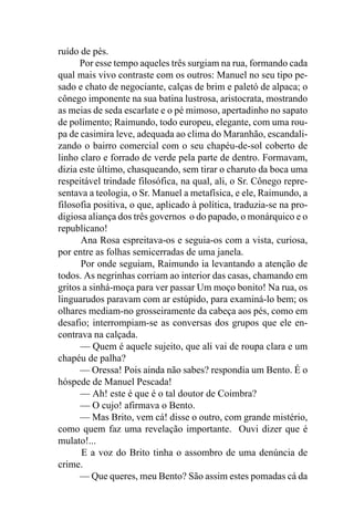 ruído de pés.
      Por esse tempo aqueles três surgiam na rua, formando cada
qual mais vivo contraste com os outros: Manuel no seu tipo pe-
sado e chato de negociante, calças de brim e paletó de alpaca; o
cônego imponente na sua batina lustrosa, aristocrata, mostrando
as meias de seda escarlate e o pé mimoso, apertadinho no sapato
de polimento; Raimundo, todo europeu, elegante, com uma rou-
pa de casimira leve, adequada ao clima do Maranhão, escandali-
zando o bairro comercial com o seu chapéu-de-sol coberto de
linho claro e forrado de verde pela parte de dentro. Formavam,
dizia este último, chasqueando, sem tirar o charuto da boca uma
respeitável trindade filosófica, na qual, ali, o Sr. Cônego repre-
sentava a teologia, o Sr. Manuel a metafísica, e ele, Raimundo, a
filosofia positiva, o que, aplicado à política, traduzia-se na pro-
digiosa aliança dos três governos o do papado, o monárquico e o
republicano!
      Ana Rosa espreitava-os e seguia-os com a vista, curiosa,
por entre as folhas semicerradas de uma janela.
      Por onde seguiam, Raimundo ia levantando a atenção de
todos. As negrinhas corriam ao interior das casas, chamando em
gritos a sinhá-moça para ver passar Um moço bonito! Na rua, os
linguarudos paravam com ar estúpido, para examiná-lo bem; os
olhares mediam-no grosseiramente da cabeça aos pés, como em
desafio; interrompiam-se as conversas dos grupos que ele en-
contrava na calçada.
      — Quem é aquele sujeito, que ali vai de roupa clara e um
chapéu de palha?
      — Oressa! Pois ainda não sabes? respondia um Bento. É o
hóspede de Manuel Pescada!
      — Ah! este é que é o tal doutor de Coimbra?
      — O cujo! afirmava o Bento.
      — Mas Brito, vem cá! disse o outro, com grande mistério,
como quem faz uma revelação importante. Ouvi dizer que é
mulato!...
      E a voz do Brito tinha o assombro de uma denúncia de
crime.
      — Que queres, meu Bento? São assim estes pomadas cá da
 
