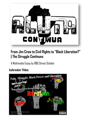 Aluta Continua 1
From Jim Crow to Civil Rights to "Black Liberation?” | The Struggle Continues
From Jim Crow to Civil Rights to "Black Liberation?”
| The Struggle Continues
A Multimedia Essay by RBG Street Scholar
Icebreaker Video:
 