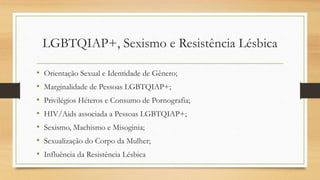 LGBTQIAP+, Sexismo e Resistência Lésbica
• Orientação Sexual e Identidade de Gênero;
• Marginalidade de Pessoas LGBTQIAP+;
• Privilégios Héteros e Consumo de Pornografia;
• HIV/Aids associada a Pessoas LGBTQIAP+;
• Sexismo, Machismo e Misoginia;
• Sexualização do Corpo da Mulher;
• Influência da Resistência Lésbica
 