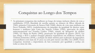 Conquistas ao Longo dos Tempos
• As principais conquistas das mulheres ao longo do tempo incluem: direito de voto e
candidatura (1932), liberdade de escolha quanto ao número de filhos (década de
1960), primeira Convenção de Seneca Falls (1848), direito de voto para mulheres na
Nova Zelândia (1893), estabelecimento do princípio da igualdade de direitos entre
homens e mulheres pela Carta das Nações Unidas (1945), aprovação da pílula
anticoncepcional nos Estados Unidos (1960), criação de delegacias da mulher
(1985), Lei Maria da Penha (2002), promoção da igualdade de gênero (2015), Lei
que obriga o SUS a realizar cirurgias plásticas reparadoras em mulheres vítimas de
violência doméstica (2018), e redução da idade mínima para realização da laqueadura
para mulheres com mais de 21 anos ou com pelo menos um filho vivo (2020). Essas
conquistas mostram a importância da luta constante por igualdade e justiça em
todas as áreas da vida.
 