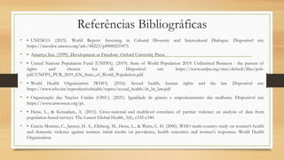 Referências Bibliográficas
• • UNESCO. (2015). World Report: Investing in Cultural Diversity and Intercultural Dialogue. Disponível em:
https://unesdoc.unesco.org/ark:/48223/pf0000233475
• • Amartya Sen. (1999). Development as Freedom. Oxford University Press.
• • United Nations Population Fund (UNFPA). (2019). State of World Population 2019: Unfinished Business - the pursuit of
rights and choices for all. Disponível em: https://www.unfpa.org/sites/default/files/pub-
pdf/UNFPA_PUB_2019_EN_State_of_World_Population.pdf.
• • World Health Organization (WHO). (2016). Sexual health, human rights and the law. Disponível em:
https://www.who.int/reproductivehealth/topics/sexual_health/sh_hr_law.pdf
• • Organização das Nações Unidas (ONU). (2021). Igualdade de gênero e empoderamento das mulheres. Disponível em:
https://www.unwomen.org/pt.
• • Heise, L., & Kotsadam, A. (2015). Cross-national and multilevel correlates of partner violence: an analysis of data from
population-based surveys. The Lancet Global Health, 3(6), e332-e340.
• • Garcia-Moreno, C., Jansen, H. A., Ellsberg, M., Heise, L., & Watts, C. H. (2006). WHO multi-country study on women's health
and domestic violence against women: initial results on prevalence, health outcomes and women's responses. World Health
Organization.
 