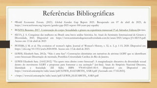 Referências Bibliográficas
• •World Economic Forum. (2021). Global Gender Gap Report 2021. Recuperado em 07 de abril de 2023, de
https://www.weforum.org/reports/gender-gap-2021-report-100-years-pay-equality
• BENTO, Berenice. 2017. A reinvenção do corpo: Sexualidade e gênero na experiência transexual 3ª ed. Salvador: Editora Devires.
• SILVA, J. A. Conquistas das mulheres no Brasil: uma breve análise histórica. In: Anais do Seminário Internacional de Gênero e
Diversidade, 2021. Disponível em: https://www.seminariodegeneroediversidade.com.br/anais/2021/artigos/JA-SILVA.pdf.
Acesso em: 13 de abril de 2023
• PETERS, J. M. et al. The evolution of women's rights. Journal of Women's History, v. 32, n. 3, p. 1-15, 2020. Disponível em:
https://doi.org/10.1353/jowh.2020.0058. Acesso em: 13 de abril de 2023.
• LEWIS, Elizabeth Sara. 2012a. “Não é uma fase”: Construções identitárias em narrativas de ativistas LGBT que se identificam
como bissexuais Dissertação de mestrado, Pontifícia Universidade Católica do Rio de Janeiro.
• LEWIS Elizabeth Sara. (14.02.2012) “‘Eu quero meu direito como bissexual’: A marginalização discursiva da diversidade sexual
dentro do movimento LGBT e propostas para fomentar a sua aceitação” [on-line]. Anais do Simpósio Nacional Discurso,
Identidade e Sociedade (III Sidis) ISBN 978-85-62641-06-0. Disponível em: Disponível em:
https://www.iel.unicamp.br/sidis/anais/pdf/LEWIS_ELIZABETH_ SARA.pdf [Acessado em: 17.02.2021].
• » https://www.iel.unicamp.br/sidis/anais/pdf/LEWIS_ELIZABETH_ SARA.pdf
 