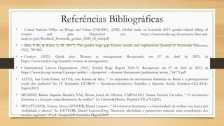 Referências Bibliográficas
• United Nations Office on Drugs and Crime (UNODC). (2020). Global study on homicide 2019: gender-related killing of
women and girls. Disponível em: https://www.unodc.org/documents/data-and-
analysis/gsh/Booklet2_Homicide_gender_2020_02_web.pdf
• • Blau, F. D., & Kahn, L. M. (2017). The gender wage gap: Extent, trends, and explanations. Journal of Economic Literature,
55(3), 789-865.
• • Catalyst. (2021). Quick take: Women in management. Recuperado em 07 de abril de 2023, de
https://www.catalyst.org/research/women-in-management/
• • International Labour Organization. (2021). Global Wage Report 2020-21. Recuperado em 07 de abril de 2023, de
https://www.ilo.org/wcmsp5/groups/public/---dgreports/---dcomm/documents/publication/wcms_734171.pdf
• ALVES, Ana Carla Farias; ALVES, Ana Karina da Silva. “ As trajetórias do movimento feminista no Brasil e o protagonismo
social das mulheres”.In: IV Seminário CETROS – Neodesenvolvimento, Trabalho e Questão Social. Fortaleza-CE:UECE-
Itaperi,2013.
• MENDES, Raiana Siqueira Mendes; VAZ, Bruna Josefa de Oliveira; CARVALHO, Amasa Ferreira Carvalho. “ O movimento
feminista e a luta pelo empoderamento da mulher”. In: Gênero&Direito. Paraibá:UFP, n°03,2015.
• MITATTANCK, Vanuza Alves; GEVEHR, Daniel Luciono. “ Movimentos feministas e a historicidade da mulher: sua busca por
visibilidade e diretos” In: GEVEHR, Daniel Luciono(Org). Memória, identidade e patrimônio cultural: uma contribuição dos
estudos regionais. 1° ed . Guajará,SP: Cientifica Digital,2021.
 