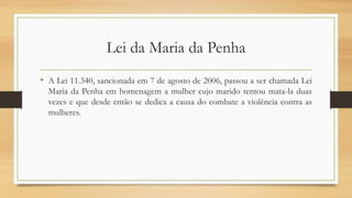 Lei da Maria da Penha
• A Lei 11.340, sancionada em 7 de agosto de 2006, passou a ser chamada Lei
Maria da Penha em homenagem a mulher cujo marido tentou mata-la duas
vezes e que desde então se dedica a causa do combate a violência contra as
mulheres.
 