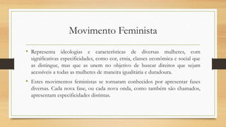 Movimento Feminista
• Representa ideologias e características de diversas mulheres, com
significativas especificidades, como cor, etnia, classes econômica e social que
as distingue, mas que as unem no objetivo de buscar direitos que sejam
acessíveis a todas as mulheres de maneira igualitária e duradoura.
• Estes movimentos feministas se tornaram conhecidos por apresentar fases
diversas. Cada nova fase, ou cada nova onda, como também são chamados,
apresentam especificidades distintas.
 