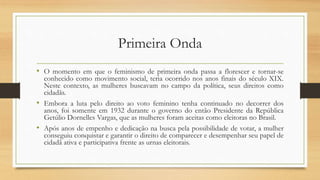 Primeira Onda
• O momento em que o feminismo de primeira onda passa a florescer e tornar-se
conhecido como movimento social, teria ocorrido nos anos finais do século XIX.
Neste contexto, as mulheres buscavam no campo da política, seus direitos como
cidadãs.
• Embora a luta pelo direito ao voto feminino tenha continuado no decorrer dos
anos, foi somente em 1932 durante o governo do então Presidente da República
Getúlio Dornelles Vargas, que as mulheres foram aceitas como eleitoras no Brasil.
• Após anos de empenho e dedicação na busca pela possibilidade de votar, a mulher
conseguiu conquistar e garantir o direito de comparecer e desempenhar seu papel de
cidadã ativa e participativa frente as urnas eleitorais.
 