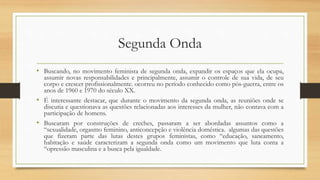 Segunda Onda
• Buscando, no movimento feminista de segunda onda, expandir os espaços que ela ocupa,
assumir novas responsabilidades e principalmente, assumir o controle de sua vida, de seu
corpo e crescer profissionalmente. ocorreu no período conhecido como pós-guerra, entre os
anos de 1960 e 1970 do século XX.
• É interessante destacar, que durante o movimento da segunda onda, as reuniões onde se
discutia e questionava as questões relacionadas aos interesses da mulher, não contava com a
participação de homens.
• Buscaram por construções de creches, passaram a ser abordadas assuntos como a
“sexualidade, orgasmo feminino, anticoncepção e violência doméstica. algumas das questões
que fizeram parte das lutas destes grupos feministas, como “educação, saneamento,
habitação e saúde caracterizam a segunda onda como um movimento que luta conta a
“opressão masculina e a busca pela igualdade.
 