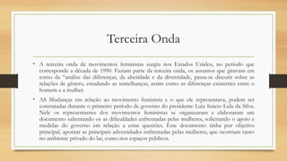 Terceira Onda
• A terceira onda de movimentos feministas surgiu nos Estados Unidos, no período que
corresponde a década de 1990. Faziam parte da terceira onda, os assuntos que giravam em
torno da “análise das diferenças, da alteridade e da diversidade, passa-se discutir sobre as
relações de gênero, estudando as semelhanças, assim como as diferenças existentes entre o
homem e a mulher.
• AS Mudanças em relação ao movimento feminista e o que ele representava, podem ser
constatadas durante o primeiro período de governo do presidente Luiz Inácio Lula da Silva.
Nele os representantes dos movimentos feministas se organizaram e elaboraram um
documento salientando os as dificuldades enfrentadas pelas mulheres, solicitando o apoio e
medidas do governo em relação a estas questões. Este documento tinha por objetivo
principal, apontar as principais adversidades enfrentadas pelas mulheres, que ocorriam tanto
no ambiente privado do lar, como nos espaços públicos.
 