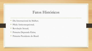 Fatos Históricos
• Dia Internacional da Mulher;
• Pílula Anticoncepcional;
• Revolução Sexual;
• Primeira Deputada Eleita;
• Primeira Presidente do Brasil.
 