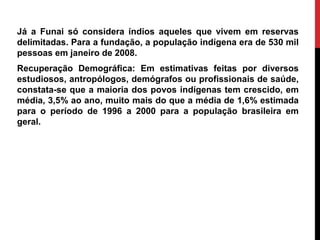 Já a Funai só considera índios aqueles que vivem em reservas
delimitadas. Para a fundação, a população indígena era de 530 mil
pessoas em janeiro de 2008.
Recuperação Demográfica: Em estimativas feitas por diversos
estudiosos, antropólogos, demógrafos ou profissionais de saúde,
constata-se que a maioria dos povos indígenas tem crescido, em
média, 3,5% ao ano, muito mais do que a média de 1,6% estimada
para o período de 1996 a 2000 para a população brasileira em
geral.

 
