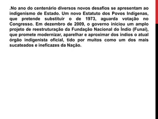 .No ano do centenário diversos novos desafios se apresentam ao
indigenismo de Estado. Um novo Estatuto dos Povos Indígenas,
que pretende substituir o de 1973, aguarda votação no
Congresso. Em dezembro de 2009, o governo iniciou um amplo
projeto de reestruturação da Fundação Nacional do Índio (Funai),
que promete modernizar, aparelhar e aproximar dos índios o atual
órgão indigenista oficial, tido por muitos como um dos mais
sucateados e ineficazes da Nação.

 