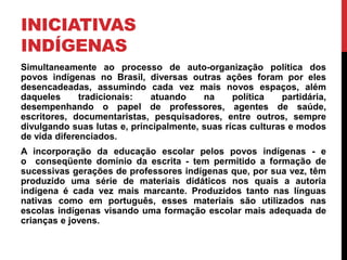 INICIATIVAS
INDÍGENAS
Simultaneamente ao processo de auto-organização política dos
povos indígenas no Brasil, diversas outras ações foram por eles
desencadeadas, assumindo cada vez mais novos espaços, além
daqueles
tradicionais:
atuando
na
política
partidária,
desempenhando o papel de professores, agentes de saúde,
escritores, documentaristas, pesquisadores, entre outros, sempre
divulgando suas lutas e, principalmente, suas ricas culturas e modos
de vida diferenciados.
A incorporação da educação escolar pelos povos indígenas - e
o conseqüente domínio da escrita - tem permitido a formação de
sucessivas gerações de professores indígenas que, por sua vez, têm
produzido uma série de materiais didáticos nos quais a autoria
indígena é cada vez mais marcante. Produzidos tanto nas línguas
nativas como em português, esses materiais são utilizados nas
escolas indígenas visando uma formação escolar mais adequada de
crianças e jovens.

 