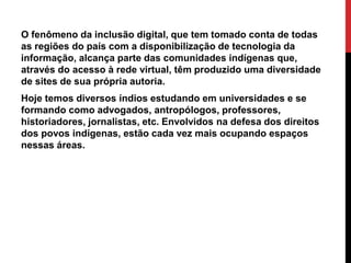 O fenômeno da inclusão digital, que tem tomado conta de todas
as regiões do país com a disponibilização de tecnologia da
informação, alcança parte das comunidades indígenas que,
através do acesso à rede virtual, têm produzido uma diversidade
de sites de sua própria autoria.
Hoje temos diversos índios estudando em universidades e se
formando como advogados, antropólogos, professores,
historiadores, jornalistas, etc. Envolvidos na defesa dos direitos
dos povos indígenas, estão cada vez mais ocupando espaços
nessas áreas.

 