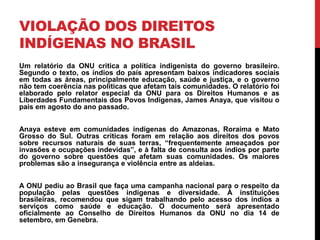 VIOLAÇÃO DOS DIREITOS
INDÍGENAS NO BRASIL
Um relatório da ONU critica a política indigenista do governo brasileiro.
Segundo o texto, os índios do país apresentam baixos indicadores sociais
em todas as áreas, principalmente educação, saúde e justiça, e o governo
não tem coerência nas políticas que afetam tais comunidades. O relatório foi
elaborado pelo relator especial da ONU para os Direitos Humanos e as
Liberdades Fundamentais dos Povos Indígenas, James Anaya, que visitou o
país em agosto do ano passado.

Anaya esteve em comunidades indígenas do Amazonas, Roraima e Mato
Grosso do Sul. Outras críticas foram em relação aos direitos dos povos
sobre recursos naturais de suas terras, “frequentemente ameaçados por
invasões e ocupações indevidas”, e à falta de consulta aos índios por parte
do governo sobre questões que afetam suas comunidades. Os maiores
problemas são a insegurança e violência entre as aldeias.
A ONU pediu ao Brasil que faça uma campanha nacional para o respeito da
população pelas questões indígenas e diversidade. À instituições
brasileiras, recomendou que sigam trabalhando pelo acesso dos índios a
serviços como saúde e educação. O documento será apresentado
oficialmente ao Conselho de Direitos Humanos da ONU no dia 14 de
setembro, em Genebra.

 