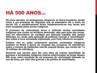 HÁ 500 ANOS...
Há cinco séculos, os portugueses chegaram ao litoral brasileiro, dando
início a um processo de migração que se estenderia até o início do
século XX, e paulatinamente foram estabelecendo-se nas terras que
eram ocupadas pelos povos indígenas.
O processo de colonização levou à extinção muitas sociedades
indígenas que viviam no território dominado, seja pela ação das armas,
seja em decorrência do contágio por doenças trazidas dos países
distantes, ou, ainda, pela aplicação de políticas visando à "assimilação"
dos índios à nova sociedade implantada, com forte influência europeia.
Embora não se saiba exatamente quantas sociedades indígenas
existiam no Brasil à época da chegada dos europeus, há estimativas
sobre o número de habitantes nativos naquele tempo, que variam de 1 a
10 milhões de indivíduos.
Números que servem para dar uma ideia da imensa quantidade de
pessoas e sociedades indígenas inteiras exterminadas ao longo desses
500 anos, como resultado de um processo de colonização baseado no
uso da força, por meio das guerras e da política de assimilação.

 