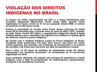 VIOLAÇÃO DOS DIREITOS
INDÍGENAS NO BRASIL
O número de índios assassinados em 2011 é o menor identificado pelo
Conselho Indigenista Missionário (Cimi) desde 2005, quando foram
registrados 43 casos, contra os 51 do ano passado. Desde 2008, o número
se mantinha em 60 casos anuais.
Embora a quantidade de mortes tenha ficado abaixo inclusive da média
anual (55,8) calculada para o período entre os anos de 2003 e 2011, quando,
ao todo, foram mortos 503 índios; a organização indigenista ligada à Igreja
Católica destaca que o resultado não significa uma melhora no quadro geral
da violência contra os povos indígenas.
De acordo com o relatório Violência contra os Povos Indígenas no Brasil,
divulgado nesta quarta-feira (13) pelo Cimi, houve uma piora em vários
outros aspectos, por exemplo, nas tentativas de assassinatos e no número
de suicídios e de índios que morreram por falta de assistência à saúde.
Para o Cimi, os 30 casos de tentativa de assassinato contra 94 vítimas
representam um “aumento assustador” se comparados às 18 ocorrências
registradas em 2010.
Outro problema abordado diz respeito aos serviços de assistência à saúde
indígena, como a falta de profissionais, de medicamentos, equipamentos,
transporte e de assistência constante.

 