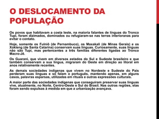 O DESLOCAMENTO DA
POPULAÇÃO
Os povos que habitavam a costa leste, na maioria falantes de línguas do Tronco
Tupi, foram dizimados, dominados ou refugiaram-se nas terras interioranas para
evitar o contato.
Hoje, somente os Fulniô (de Pernambuco), os Maxakali (de Minas Gerais) e os
Xokleng (de Santa Catarina) conservam suas línguas. Curiosamente, suas línguas
não são Tupi, mas pertencentes a três famílias diferentes ligadas ao Tronco
Macro-Jê.
Os Guarani, que vivem em diversos estados do Sul e Sudeste brasileiro e que
também conservam a sua língua, migraram do Oeste em direção ao litoral em
anos relativamente recentes.
As demais sociedades indígenas que vivem no Nordeste e Sudeste do País
perderam suas línguas e só falam o português, mantendo apenas, em alguns
casos, palavras esparsas, utilizadas em rituais e outras expressões culturais.
A maior parte das sociedades indígenas que conseguiram preservar suas línguas
vive, atualmente, no Norte, Centro-Oeste e Sul do Brasil. Nas outras regiões, elas
foram sendo expulsas à medida em que a urbanização avançava.

 