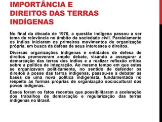 IMPORTÂNCIA E
DIREITOS DAS TERRAS
INDÍGENAS
No final da década de 1970, a questão indígena passou a ser
tema de relevância no âmbito da sociedade civil. Paralelamente
os índios iniciaram os primeiros movimentos de organização
própria, em busca da defesa de seus interesses e direitos.
Diversas organizações indígenas e entidades de defesa de
direitos promoveram amplo debate, visando a assegurar a
demarcação das terras dos índios e a realizar reflexão crítica
sobre a política de integração. Ao mesmo tempo em que estes
se organizavam politicamente, no sentido de defender os
direitos à posse das terras indígenas, passou-se a debater as
bases de uma nova política indigenista, fundamentada no
respeito às formas próprias de organização sociocultural dos
povos indígenas.

Esses foram os fatos recentes que possibilitaram a aceleração
dos trabalhos de demarcação e regularização das terras
indígenas no Brasil.

 