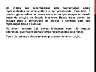 Os índios são reconhecidos pela Constituição como
representantes de uma cultura a ser preservada. Para isso, é
preciso garantir-lhes as terras necessárias que ocupavam desde
antes da criação do Estado brasileiro. Essas áreas devem ter
espaço para a construção de aldeias e também para sua
reprodução física e cultural.
No Brasil existem 225 povos indígenas com 180 línguas
diferentes, que vivem em 635 terras reconhecidas pela Funai.

Cerca de um terço ainda está em processo de demarcação.

 