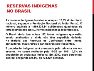 RESERVAS INDÍGENAS
NO BRASIL
As reservas indígenas brasileiras ocupam 12,5% do território
nacional, segundo a Fundação Nacional do Índio (Funai). O
número equivale a 1.069.424,34 quilômetros quadrados de
terra distribuídos em 503 terras indígenas já reconhecidas.
O Brasil ainda tem outras 112 terras indígenas que estão
sendo analisadas e ainda não têm superfície definida.
Na maioria das Reservas os Confrontos entre índios,
agricultores, madeireiros e garimpeiros são freqüentes.
A população indígena está crescendo pela primeira vez em
séculos. No censo realizado pelo IBGE em 1991, 0,2% da
população se declarava indígena. Em 2000, esse percentual
dobrou, chegando a 0,4%, ou 734.127 pessoas.

 