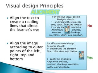 Align the text to create a reading lines that direct the learner’s eyeAlign the image according to outer points of the left, right, top and bottom Visual design PrinciplesalignmentFor effective visual designDesigner should:1- understand the elementsLine, color, form and texture2- apply the         principlesAlignment,             balance, contrast,            chunking, repetition, utility, and simplicity.For effective visual designDesigner should:1- understand the elementsLine, color, form and texture2- apply the principlesAlignment, balance,contrast, chunking, repetition,utility, and simplicity.No Yes 