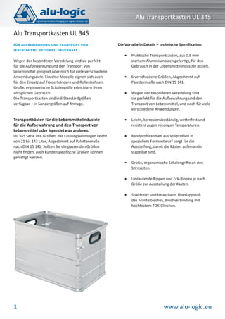 Alu Transportkasten UL 345
Alu Transportkasten UL 345
FÜR AUFBEWAHRUNG UND TRANSPORT VON
LEBENSMITTEL GEEIGNET, DAUERHAFT

Die Vorteile in Details – technische Speziﬁkation:
•

Praktische Transportkästen, aus 0.8 mm
starkem Aluminiumblech gefertigt, für den
Gebrauch in der Lebensmittelindustrie gezielt.

•

6 verschiedene Größen, Abgestimmt auf
Palettenmaße nach DIN 15 141.

•

Wegen der besonderen Veredelung sind
sie perfekt für die Aufbewahrung und den
Transport von Lebensmittel, und noch für viele
verschiedene Anwendungen.

Transportkästen für die Lebensmittelindustrie
für die Aufbewahrung und den Transport von
Lebensmittel oder irgendetwas anderes.

•

Leicht, korrosionsbeständig, wetterfest und
resistent gegen niedrigen Temperaturen.

UL 345 Serie in 6 Größen, das Fassungsvermögen reicht
von 21 bis 143 Liter, Abgestimmt auf Palettenmaße
nach DIN 15 141. Sollten Sie die passenden Größen
nicht ﬁnden, auch kundenspeziﬁsche Größen können
gefertigt werden.

•

Randproﬁlrahmen aus Vollproﬁlen in
speziellem Formentwurf sorgt für die
Aussteifung, damit die Kästen aufeinander
stapelbar sind.

•

Große, ergonomische Schalengriﬀe an den
Stirnseiten.

•

Umlaufende Rippen und Eck-Rippen je nach
Größe zur Aussteifung der Kasten.

•

Spaltfreier und belastbarer Überlappstoß
des Mantelbleches, Blechverbindung mit
hochfestem TOX-Clinchen.

Wegen der besonderen Veredelung sind sie perfekt
für die Aufbewahrung und den Transport von
Lebensmittel geeignet oder noch für viele verschiedene
Anwendungsziele. Einzelne Modelle eignen sich auch
für den Einsatz auf Förderbändern und Rollenbahnen.
Große, ergonomische Schalengriﬀe erleichtern ihren
alltäglichen Gebrauch.
Die Transportkasten sind in 6 Standardgrößen
verfügbar + in Sondergrößen auf Anfrage.

1

www.alu-logic.eu

 