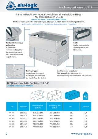 Alu Transportkasten UL 345
Stärke in Details versteckt, materialisiert als einheitliche Härte Alu Transporkasten UL 345

IHR VORTEIL: LEICHT KORROSIONSBESTÄNDIG.
Produkte bieten viele. Wir liefern Lösungen. Lösungen in jedem Detail für Leistung entworfen.
Nichts mehr, nichts weniger – erstellt die Substanz unserer Produkten.

Griﬀe
Große, ergonomische
Schalengriﬀe an den
Stirnseiten.

Randproﬁlrahmen aus
Vollproﬁlen
in speziellem
Formentwurf sorgt für
die Aussteifung, damit
die Kästen aufeinander
stapelbar sind.

Steifungsrippen
Umlaufende Rippen und
Eck-Rippen je nach Größe
zur Aussteifung der Kasten.

Spastfreier und belastbarer
Überlappstoß des Mantelbleches,
Blechverbindung mit hochfestem TOX-Clinchen.

Gröβenauswahl Alu Container UL 345
WEITERE GRÖSSEN AUF ANFRAGE

kg
TYP

Innenmaβ mm
(LxBxH)

Aussenmaβ mm
(LxBxH)

UL 345

10210123

350x253x240

385x288x260

21L

1,7

UL 345

10210124

350x253x350

385x288x370

31L

2,0

UL 345

10210125

550x350x240

585x385x260

46L

2,8

UL 345

10210126

550x350x350

585x385x370

67L

3,0

UL 345

10210127

743x550x240

778x585x260

98L

4,6

UL 345

2

Artikelnr.

10210128

743x550x350

778x585x360

143L

5,2

ole

Gewicht

www.alu-logic.eu

 