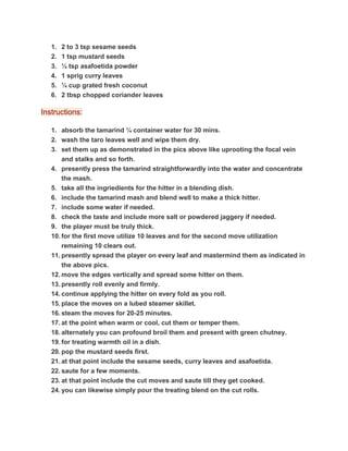 1. 2 to 3 tsp sesame seeds
2. 1 tsp mustard seeds
3. ¼ tsp asafoetida powder
4. 1 sprig curry leaves
5. ¼ cup grated fresh coconut
6. 2 tbsp chopped coriander leaves
Instructions:
1. absorb the tamarind ¼ container water for 30 mins.
2. wash the taro leaves well and wipe them dry.
3. set them up as demonstrated in the pics above like uprooting the focal vein
and stalks and so forth.
4. presently press the tamarind straightforwardly into the water and concentrate
the mash.
5. take all the ingriedients for the hitter in a blending dish.
6. include the tamarind mash and blend well to make a thick hitter.
7. include some water if needed.
8. check the taste and include more salt or powdered jaggery if needed.
9. the player must be truly thick.
10. for the first move utilize 10 leaves and for the second move utilization
remaining 10 clears out.
11. presently spread the player on every leaf and mastermind them as indicated in
the above pics.
12. move the edges vertically and spread some hitter on them.
13. presently roll evenly and firmly.
14. continue applying the hitter on every fold as you roll.
15. place the moves on a lubed steamer skillet.
16. steam the moves for 20-25 minutes.
17. at the point when warm or cool, cut them or temper them.
18. alternately you can profound broil them and present with green chutney.
19. for treating warmth oil in a dish.
20. pop the mustard seeds first.
21. at that point include the sesame seeds, curry leaves and asafoetida.
22. saute for a few moments.
23. at that point include the cut moves and saute till they get cooked.
24. you can likewise simply pour the treating blend on the cut rolls.
 