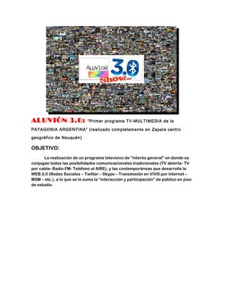 ALUVIÓN 3.0:                 “Primer programa TV-MULTIMEDIA de la

PATAGONIA ARGENTINA” (realizado completamente en Zapala centro

geográfico de Neuquén)

OBJETIVO:
      La realización de un programa televisivo de “interés general” en donde se
conjugan todas las posibilidades comunicacionales tradicionales (TV abierta- TV
por cable- Radio FM- Teléfono al AIRE), y las contemporáneas que desarrolla la
WEB 2.0 (Redes Sociales – Twitter – Skype – Transmisión en VIVO por Internet –
MSM – etc.), a lo que se le suma la “interacción y participación” de público en piso
de estudio.
 