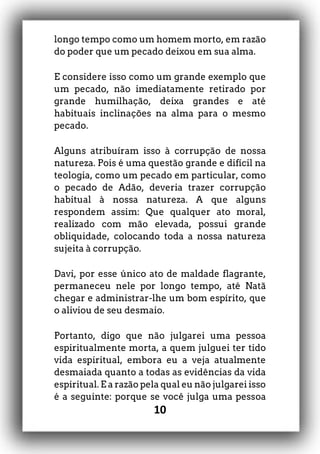 10
longo tempo como um homem morto, em razão
do poder que um pecado deixou em sua alma.
E considere isso como um grande exemplo que
um pecado, não imediatamente retirado por
grande humilhação, deixa grandes e até
habituais inclinações na alma para o mesmo
pecado.
Alguns atribuíram isso à corrupção de nossa
natureza. Pois é uma questão grande e difícil na
teologia, como um pecado em particular, como
o pecado de Adão, deveria trazer corrupção
habitual à nossa natureza. A que alguns
respondem assim: Que qualquer ato moral,
realizado com mão elevada, possui grande
obliquidade, colocando toda a nossa natureza
sujeita à corrupção.
Davi, por esse único ato de maldade flagrante,
permaneceu nele por longo tempo, até Natã
chegar e administrar-lhe um bom espírito, que
o aliviou de seu desmaio.
Portanto, digo que não julgarei uma pessoa
espiritualmente morta, a quem julguei ter tido
vida espiritual, embora eu a veja atualmente
desmaiada quanto a todas as evidências da vida
espiritual. E a razão pela qual eu não julgarei isso
é a seguinte: porque se você julga uma pessoa
 