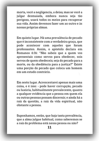 11
morta, você a negligencia, a deixa; mas se você a
julgar desmaiada, embora nunca seja tão
perigoso, usará todos os meios para recuperar
sua vida. Assim devemos fazer um ao outro e às
nossas próprias almas.
Em quinto lugar. Há uma prevalência de pecado
que é inconsistente com a verdadeira graça, que
pode acontecer com aqueles que foram
professantes. Assim, o apóstolo declara em
Romanos 6:16: “Não sabeis que a quem vos
apresentais como servos para obedecer, sois
servos de quem obedeceis; seja do pecado para a
morte, ou da obediência para a justiça?” Existe
uma porção do pecado que coloca um homem
em um estado contrário.
Em sexto lugar. Acrescentarei apenas mais uma
coisa, e é isso: - pode haver corrupção, pecado
ou luxúria, habitualmente prevalecente, quanto
a qualquer evidência que a pessoa em quem ela
ou outras pessoas possam discernir; e ainda há a
raiz da questão, a raiz da vida espiritual, não
obstante a pessoa.
Suponhamos, então, que haja tanta prevalência,
que a alma julgue habitual, como saberemos se
a raiz do problema está nessa pessoa ou não?
 
