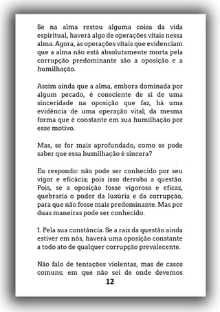 12
Se na alma restou alguma coisa da vida
espiritual, haverá algo de operações vitais nessa
alma. Agora, as operações vitais que evidenciam
que a alma não está absolutamente morta pela
corrupção predominante são a oposição e a
humilhação.
Assim ainda que a alma, embora dominada por
algum pecado, é consciente de si de uma
sinceridade na oposição que faz, há uma
evidência de uma operação vital; da mesma
forma que é constante em sua humilhação por
esse motivo.
Mas, se for mais aprofundado, como se pode
saber que essa humilhação é sincera?
Eu respondo: não pode ser conhecido por seu
vigor e eficácia; pois isso derruba a questão.
Pois, se a oposição fosse vigorosa e eficaz,
quebraria o poder da luxúria e da corrupção,
para que não fosse mais predominante. Mas por
duas maneiras pode ser conhecido.
1. Pela sua constância. Se a raiz da questão ainda
estiver em nós, haverá uma oposição constante
a todo ato de qualquer corrupção prevalecente.
Não falo de tentações violentas, mas de casos
comuns; em que não sei de onde devemos
 