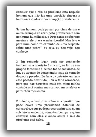 13
concluir que a raiz do problema está naquele
homem que não faz uma oposição sincera a
todos os casos do ato de corrupção prevalecente.
Se um homem pode passar por cima de um e
outro exemplo de corrupção prevalecente sem
nenhuma humilhação, o Deus santo e soberano
mostra a ele graça e misericórdia! Mas isto é
para mim como “o caminho de uma serpente
sobre uma pedra”, ou seja, eu não vejo, não
conheço.
2. Em segundo lugar, pode ser conhecido
também se a oposição é sincero, se for de sua
própria fonte; isto é, se não for de convicção, de
luz, ou apenas de consciência, mas da vontade
do pobre pecador. Eu faria o contrário; eu teria
esse pecado destruído, - eu o teria arrancado,
para que não houvesse mais em mim; minha
vontade está contra, mas cativou meus afetos e
perturbou meu curso.
É tudo o que ouso dizer sobre esta questão: que
pode haver uma prevalência habitual de
corrupção, o que pode parecer assim para quem
sob isso se encontra, como também para quem
conversa com eles, e ainda assim a raiz do
problema está neles.
 
