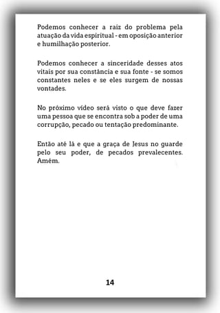 14
Podemos conhecer a raiz do problema pela
atuação da vida espiritual - em oposição anterior
e humilhação posterior.
Podemos conhecer a sinceridade desses atos
vitais por sua constância e sua fonte - se somos
constantes neles e se eles surgem de nossas
vontades.
No próximo vídeo será visto o que deve fazer
uma pessoa que se encontra sob a poder de uma
corrupção, pecado ou tentação predominante.
Então até lá e que a graça de Jesus no guarde
pelo seu poder, de pecados prevalecentes.
Amém.
 